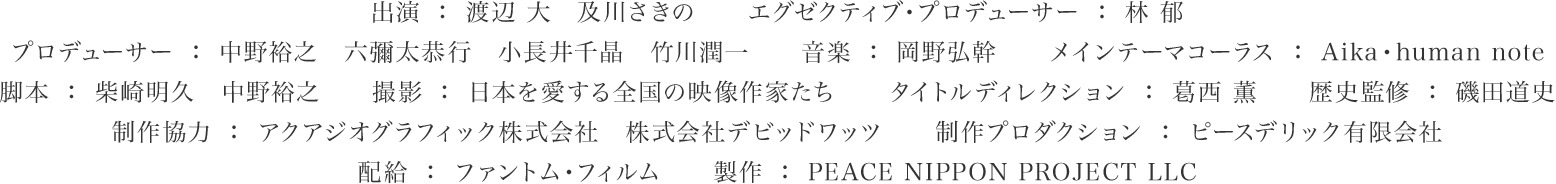 出演：渡辺大　及川さきの　エグゼクティブ・プロデューサー：林郁　プロデューサー：中野裕之　六彌太恭行　小長井千晶　竹川潤一　音楽：岡野弘幹　メインテーマコーラス：Aika・human note　脚本：柴崎明久　中野裕之　撮影：日本を愛する全国の映像作家たち　タイトルディレクション：葛西薫　歴史監修：磯田道史　制作協力：アクアジオグラフィック株式会社　株式会社デビッドワッツ　制作プロダクション：ピースデリック有限会社　配給：ファントム・フィルム　政策：PEACE NIPPON PROJECT LLC